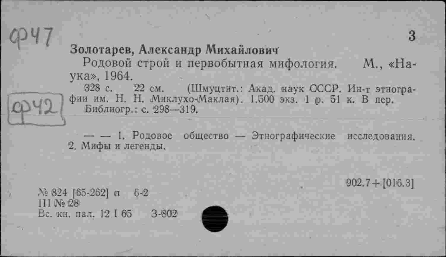 ﻿фЧ7
И
з
Золотарев, Александр Михайлович
Родовой строй и первобытная мифология. М., «Наука», 1964.
'328 с.	'22 см. (Шмуцтит.: Акад, наук СССР. Ин-т этногра-
фии им. H. И. Миклухо-Маклая). 1.500 экз. 1 р. 51 к. В пер.
Библиогр.: с. 298—319,
— — 1. Родовое общество — Этнографические исследования.
2. Мифы и легенды.
№ 824 [65-252] п 6-2
III №2®
Вс. кн. пал. 12 I 65	3-802
'902.7+[016.3]